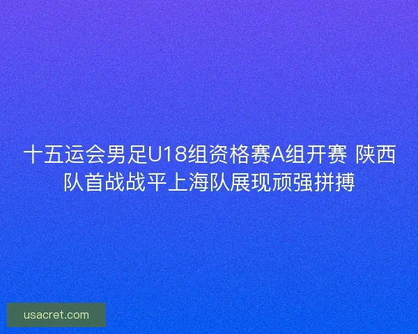 十五运会男足U18组资格赛A组开赛 陕西队首战战平上海队展现顽强拼搏