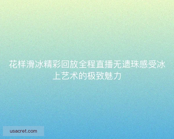 花样滑冰精彩回放全程直播无遗珠感受冰上艺术的极致魅力