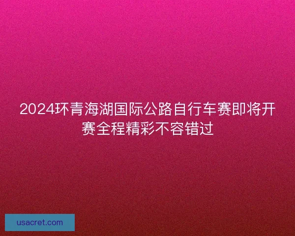 2024环青海湖国际公路自行车赛即将开赛全程精彩不容错过