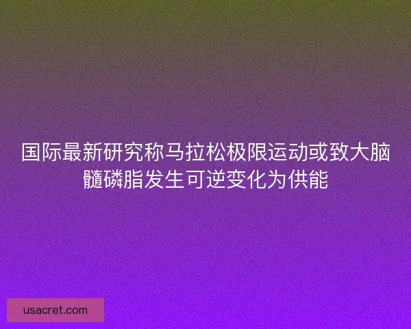 国际最新研究称马拉松极限运动或致大脑髓磷脂发生可逆变化为供能
