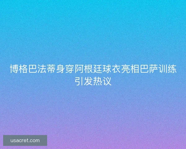 博格巴法蒂身穿阿根廷球衣亮相巴萨训练引发热议